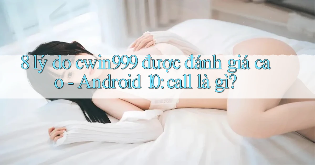 8 lý do cwin999 được đánh giá cao   Android 10 call là gì