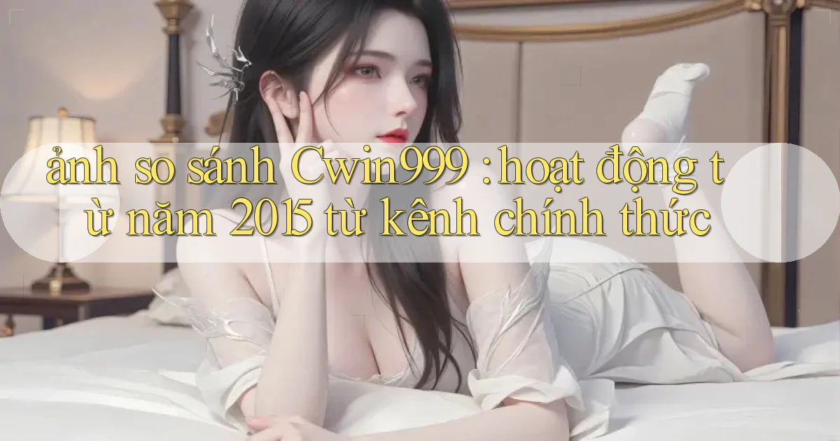 ảnh so sánh Cwin999 hoạt động từ năm 2015 từ kênh chính thức