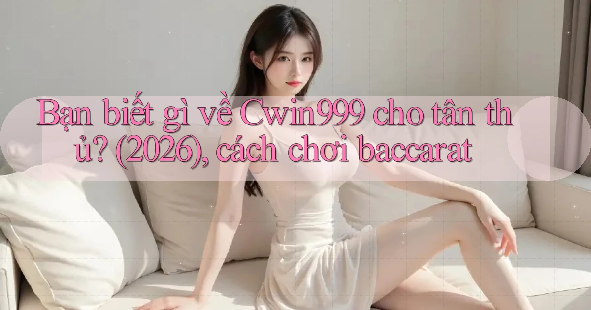 Bạn biết gì về Cwin999 cho tân thủ (2026), cách chơi baccarat