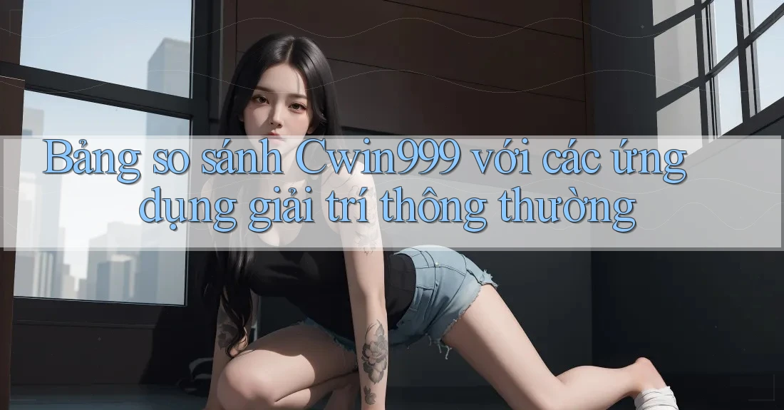 Bảng so sánh Cwin999 với các ứng dụng giải trí thông thường