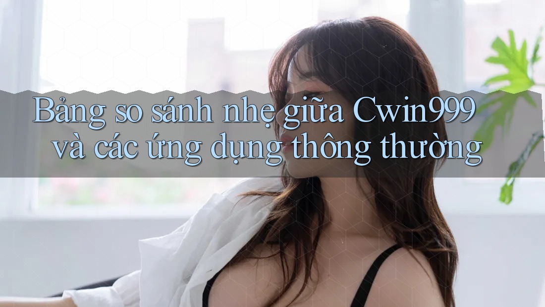 Bảng so sánh nhẹ giữa Cwin999 và các ứng dụng thông thường