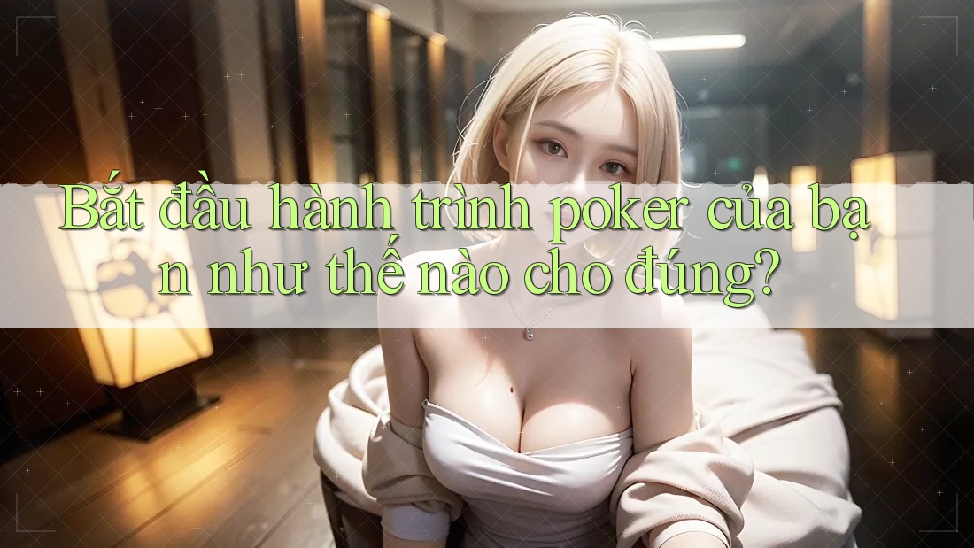 Bắt đầu hành trình poker của bạn như thế nào cho đúng?