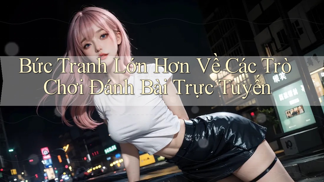Bức Tranh Lớn Hơn Về Các Trò Chơi Đánh Bài Trực Tuyến
