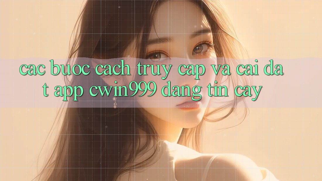 Các bước Cách Truy Cập Và Cài Đặt App Cwin999 Đáng tin cậy