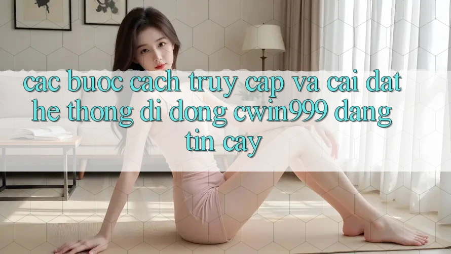 Các bước Cách Truy Cập Và Cài Đặt Hệ thống di động Cwin999 Đáng tin cậy