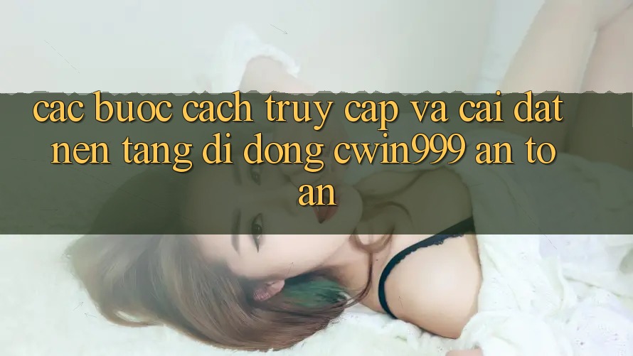 Các bước Cách Truy Cập Và Cài đặt Nền tảng di động Cwin999 An Toàn