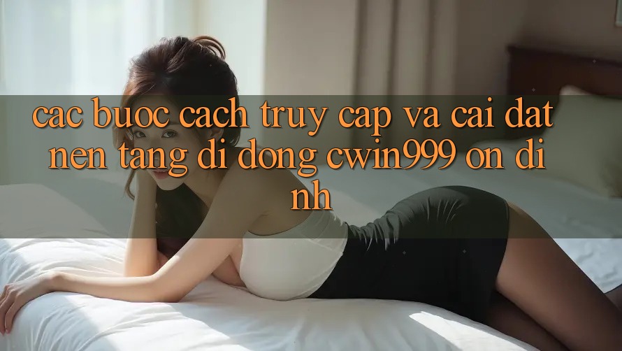 Các bước Cách Truy Cập Và Cài Đặt Nền tảng di động Cwin999 Ổn định