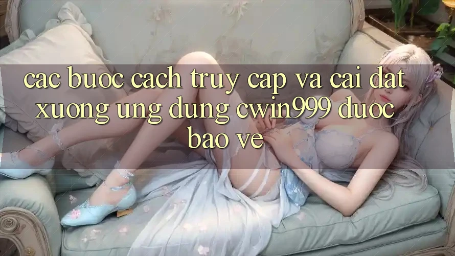 Các bước Cách Truy Cập Và Cài đặt xuống Ứng Dụng Cwin999 Được bảo vệ