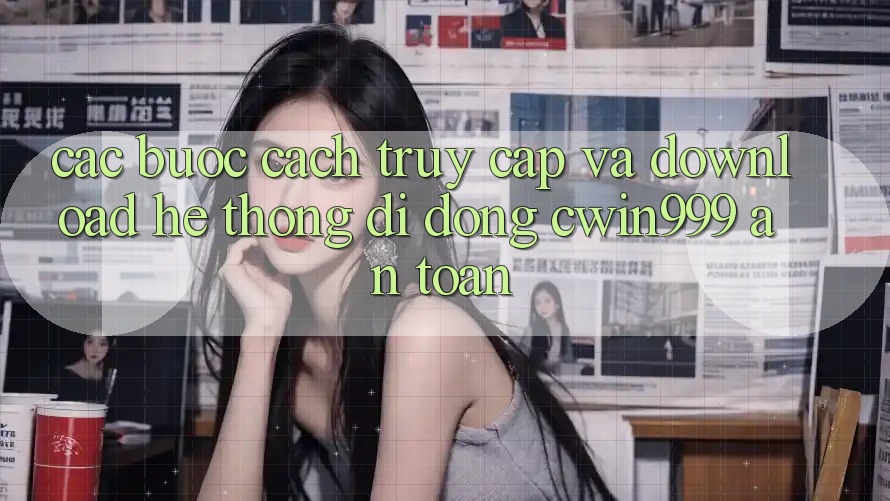 Các bước Cách Truy Cập Và Download Hệ thống di động Cwin999 An Toàn