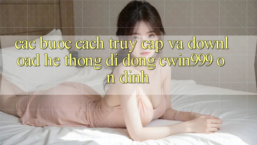 Các bước Cách Truy Cập Và Download Hệ thống di động Cwin999 Ổn định
