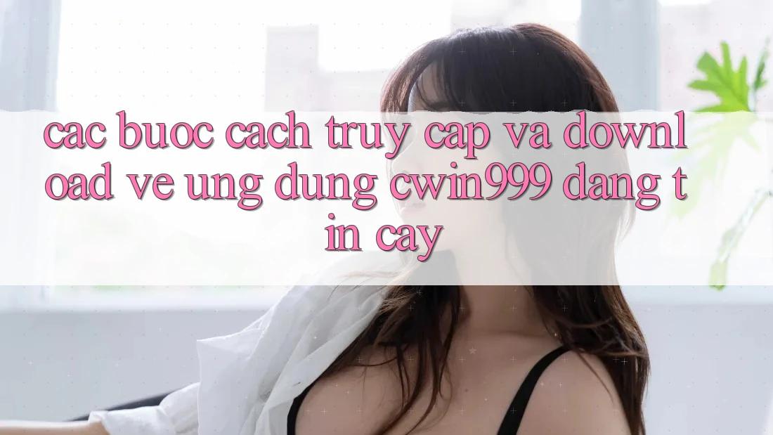 Các bước Cách Truy Cập Và Download về Ứng Dụng Cwin999 Đáng tin cậy