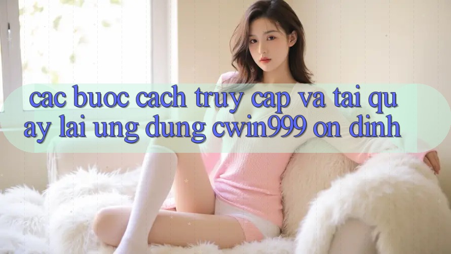 Các bước Cách Truy Cập Và Tải quay lại Ứng Dụng Cwin999 Ổn định