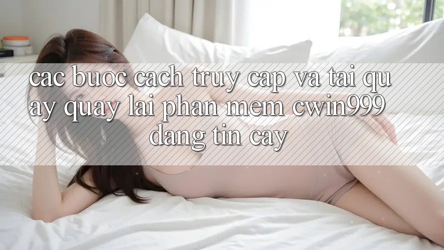Các bước Cách Truy Cập Và Tải quay quay lại Phần mềm Cwin999 Đáng tin cậy