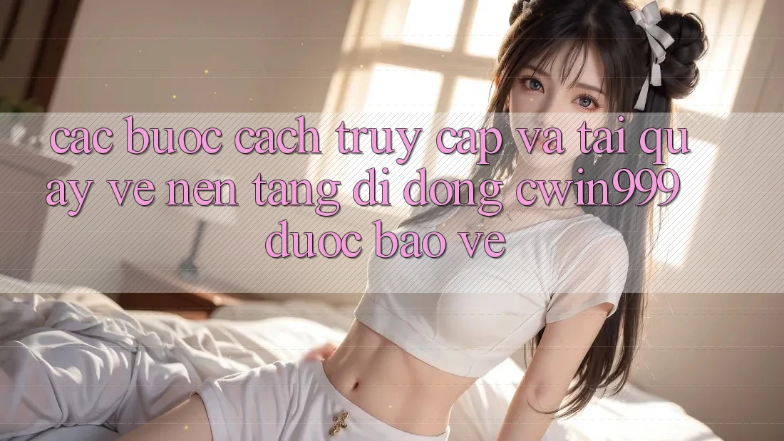 Các bước Cách Truy Cập Và Tải quay về Nền tảng di động Cwin999 Được bảo vệ