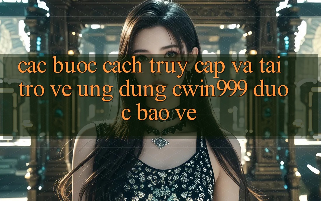 Các bước Cách Truy Cập Và Tải trở về Ứng Dụng Cwin999 Được bảo vệ
