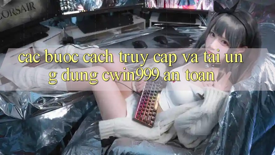 Các bước Cách Truy Cập Và Tải Ứng Dụng Cwin999 An Toàn