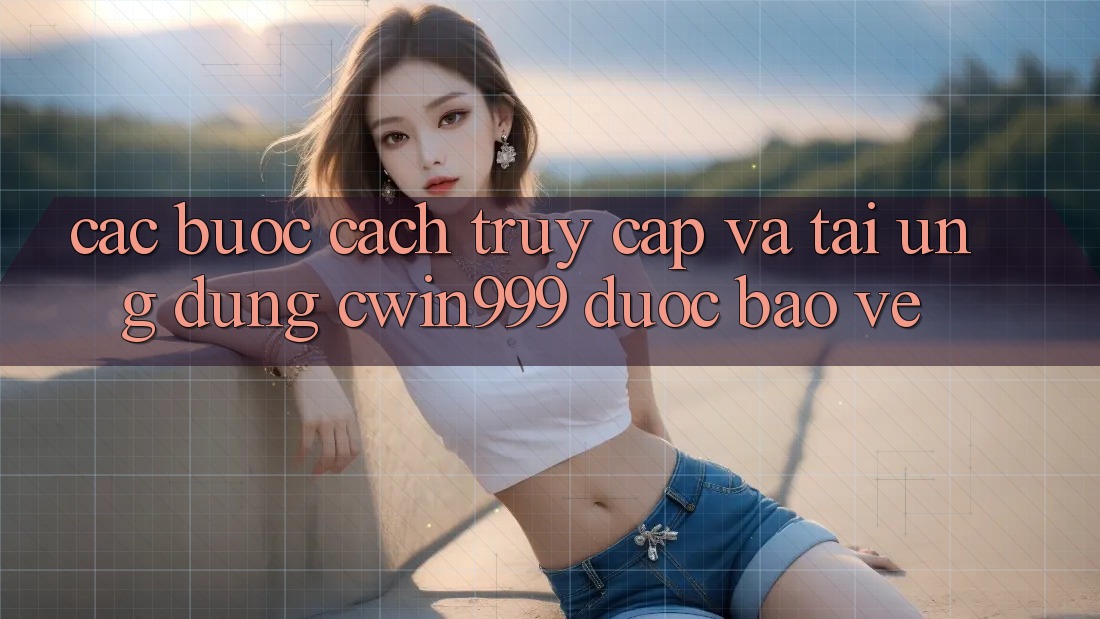 Các bước Cách Truy Cập Và Tải Ứng Dụng Cwin999 Được bảo vệ