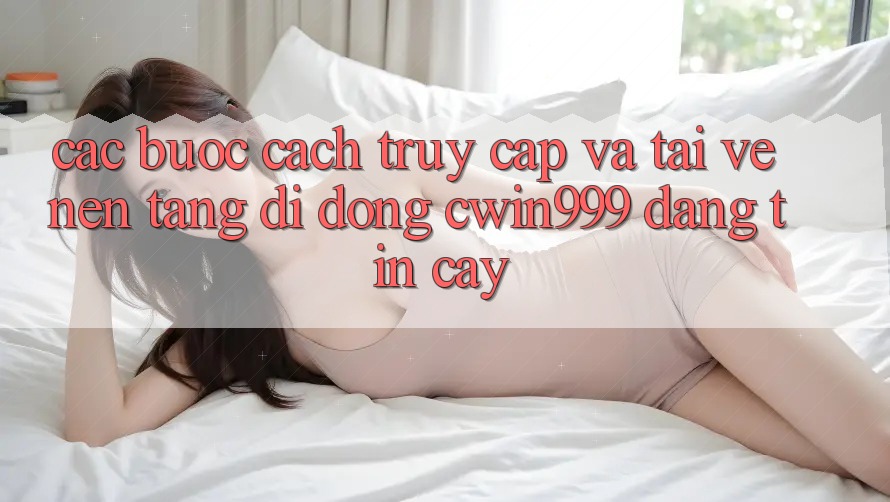 Các bước Cách Truy Cập Và Tải về Nền tảng di động Cwin999 Đáng tin cậy