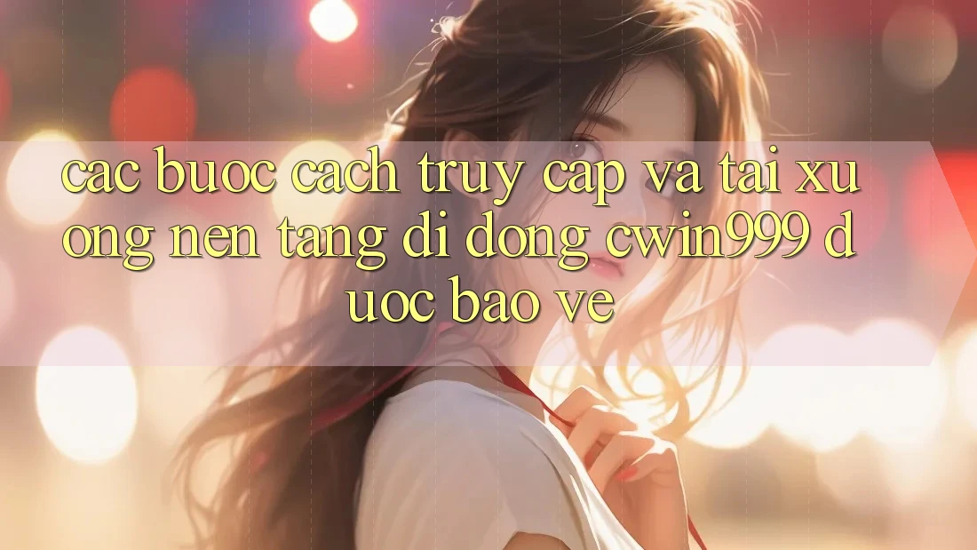 Các bước Cách Truy Cập Và Tải xuống Nền tảng di động Cwin999 Được bảo vệ
