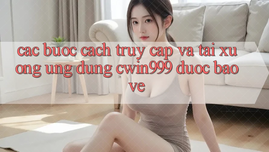 Các bước Cách Truy Cập Và Tải xuống Ứng Dụng Cwin999 Được bảo vệ