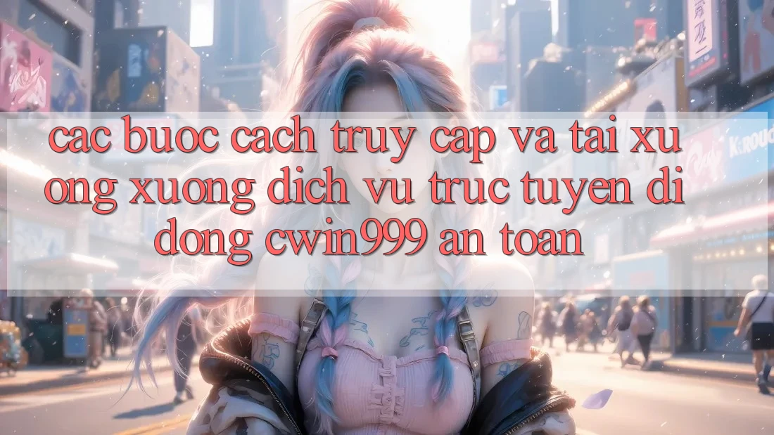 Các bước Cách Truy Cập Và Tải xuống xuống Dịch vụ trực tuyến di động Cwin999 An Toàn