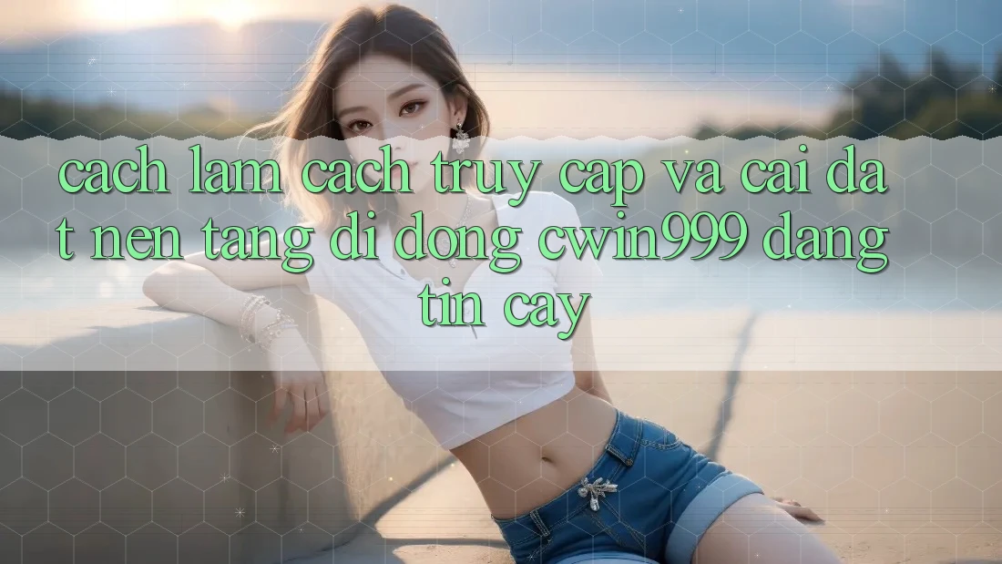 Cách làm Cách Truy Cập Và Cài Đặt Nền tảng di động Cwin999 Đáng tin cậy