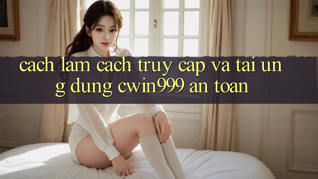 Cách làm Cách Truy Cập Và Tải Ứng Dụng Cwin999 An Toàn