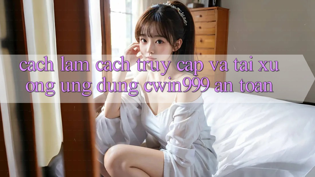 Cách làm Cách Truy Cập Và Tải xuống Ứng Dụng Cwin999 An Toàn