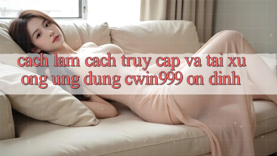 Cách làm Cách Truy Cập Và Tải xuống Ứng Dụng Cwin999 Ổn định