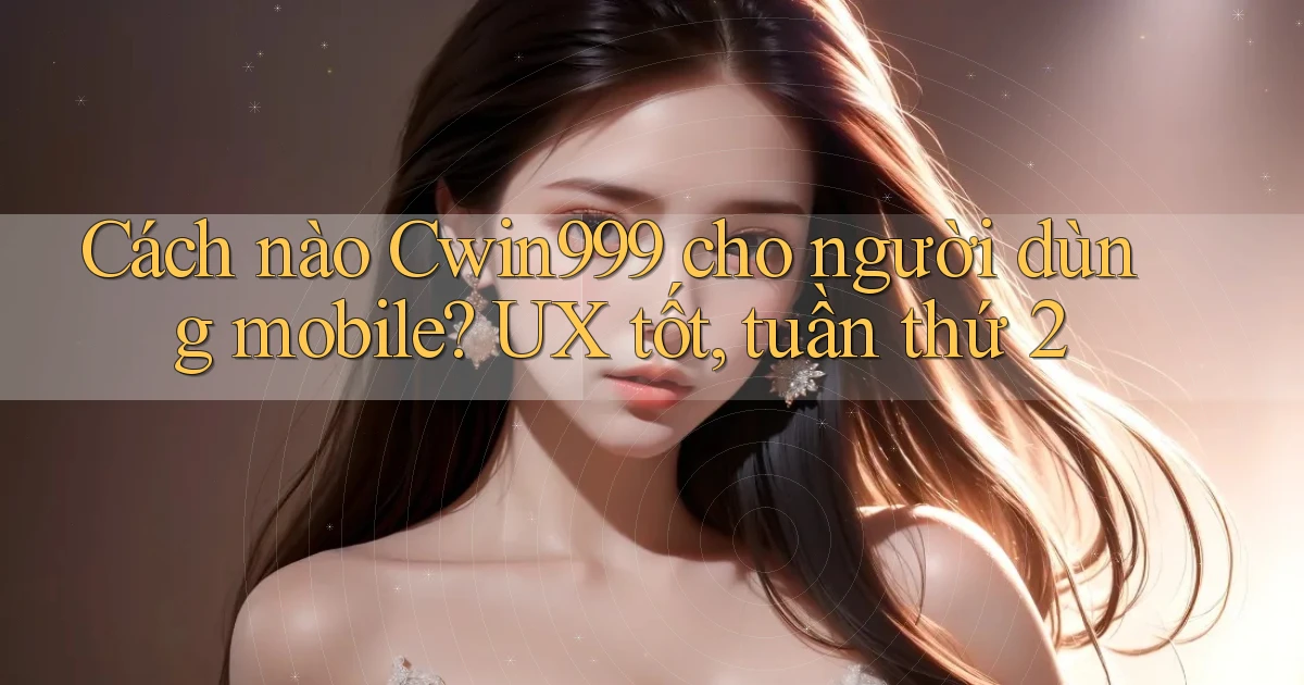 Cách nào Cwin999 cho người dùng mobile UX tốt, tuần thứ 2
