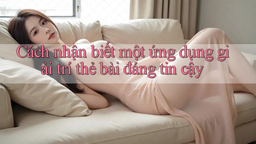 Cách nhận biết một ứng dụng giải trí thẻ bài đáng tin cậy