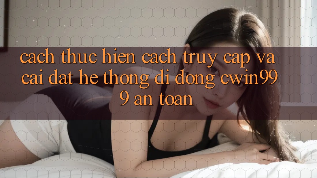 Cách thực hiện Cách Truy Cập Và Cài Đặt Hệ thống di động Cwin999 An Toàn