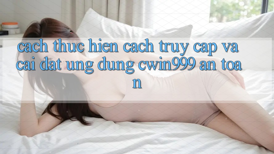 Cách thực hiện Cách Truy Cập Và Cài Đặt Ứng Dụng Cwin999 An Toàn Cách thực hiện Cách Truy Cập Và Cài Đặt Ứng Dụng Cwin999 An Toàn