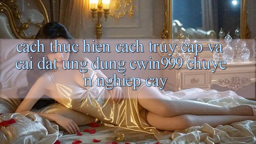 Cách thực hiện Cách Truy Cập Và Cài Đặt Ứng dụng Cwin999 Chuyên nghiệp cậy