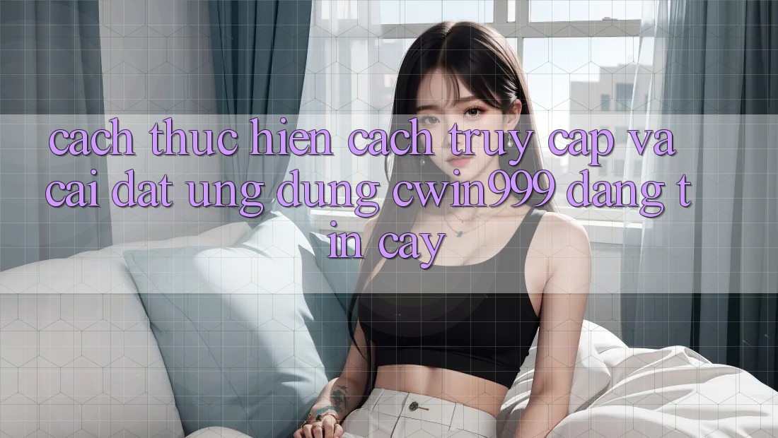 Cách thực hiện Cách Truy Cập Và Cài Đặt Ứng Dụng Cwin999 Đáng tin cậy