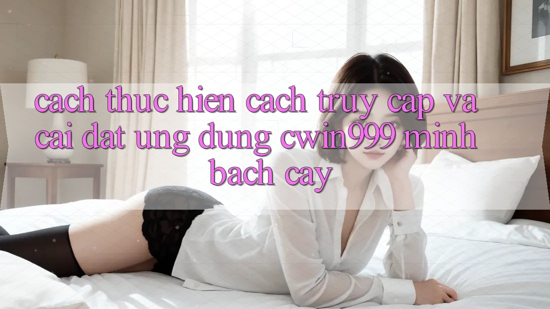 Cách thực hiện Cách Truy Cập Và Cài Đặt Ứng Dụng Cwin999 Minh bạch cậy