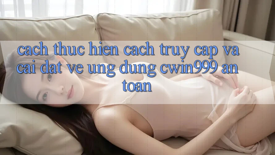 Cách thực hiện Cách Truy Cập Và Cài đặt về Ứng Dụng Cwin999 An Toàn