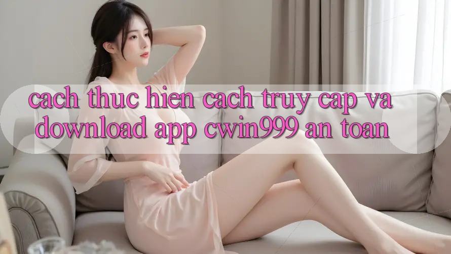 Cách thực hiện Cách Truy Cập Và Download App Cwin999 An Toàn