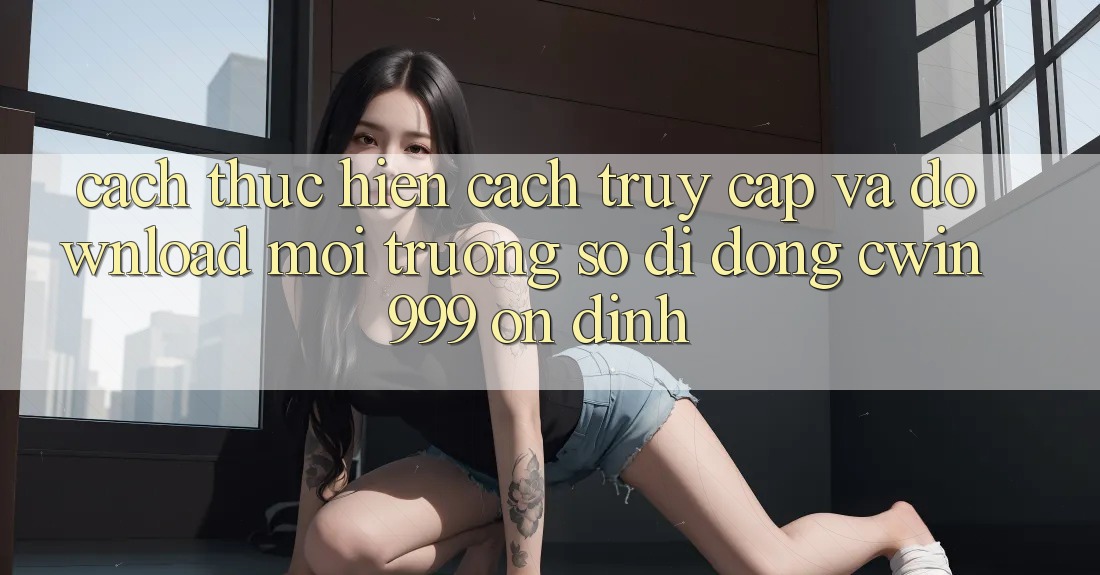 Cách thực hiện Cách Truy Cập Và Download Môi trường số di động Cwin999 Ổn định Cách thực hiện Cách Truy Cập Và Download Môi trường số di động Cwin999 Ổn định