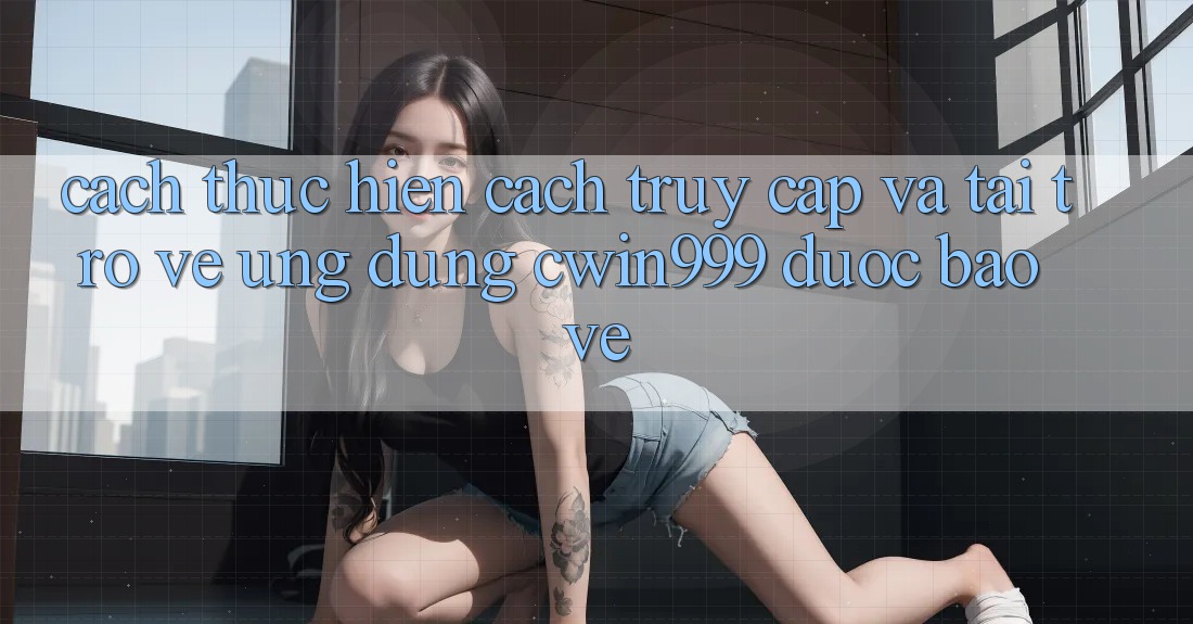 Cách thực hiện Cách Truy Cập Và Tải trở về Ứng Dụng Cwin999 Được bảo vệ