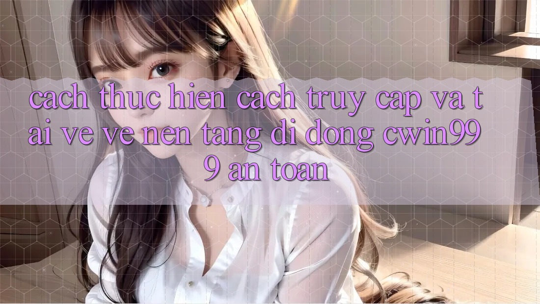 Cách thực hiện Cách Truy Cập Và Tải về về Nền tảng di động Cwin999 An Toàn