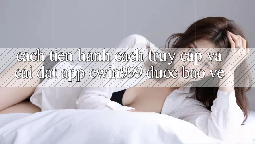 Cách tiến hành Cách Truy Cập Và Cài Đặt App Cwin999 Được bảo vệ