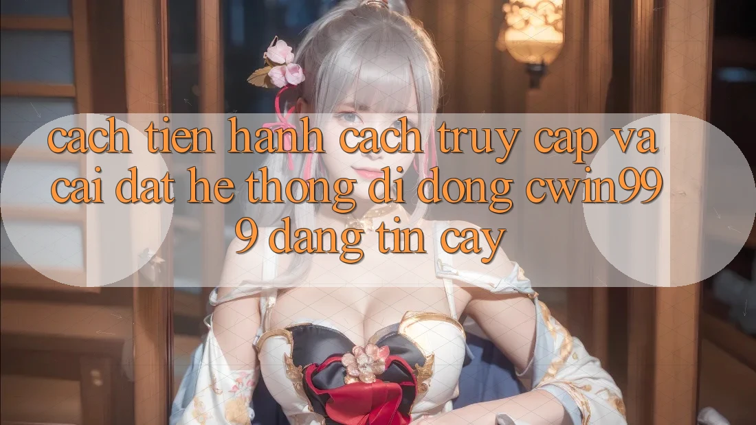 Cách tiến hành Cách Truy Cập Và Cài Đặt Hệ thống di động Cwin999 Đáng tin cậy