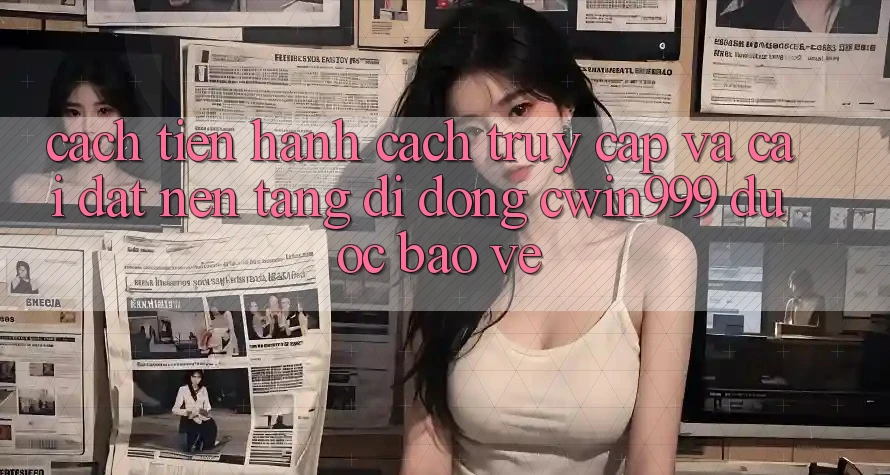 Cách tiến hành Cách Truy Cập Và Cài Đặt Nền tảng di động Cwin999 Được bảo vệ