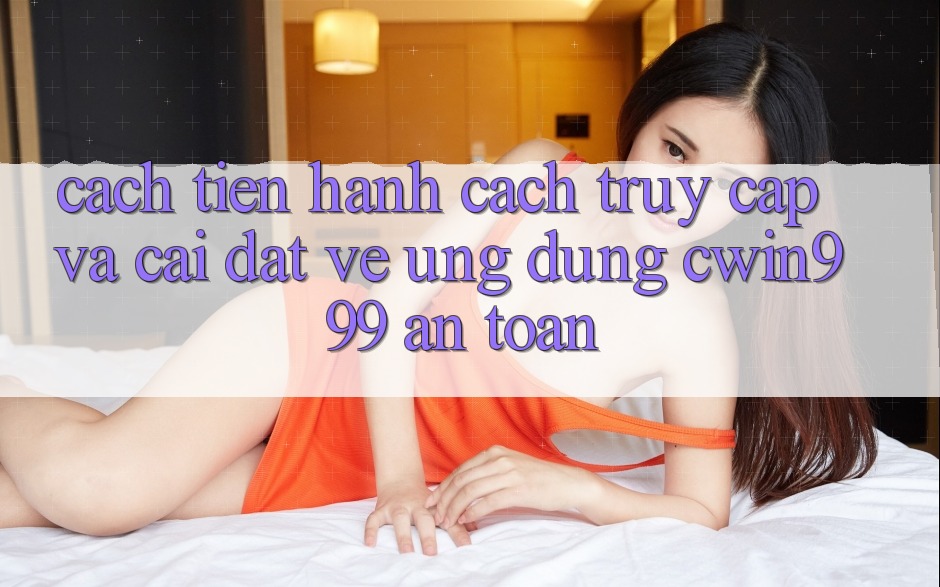 Cách tiến hành Cách Truy Cập Và Cài đặt về Ứng Dụng Cwin999 An Toàn