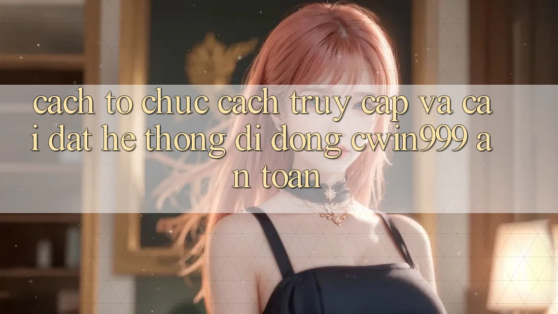 Cách tổ chức Cách Truy Cập Và Cài Đặt Hệ thống di động Cwin999 An Toàn