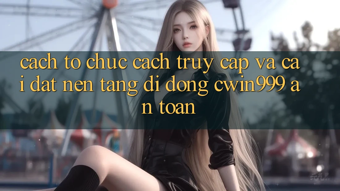 Cách tổ chức Cách Truy Cập Và Cài Đặt Nền tảng di động Cwin999 An Toàn