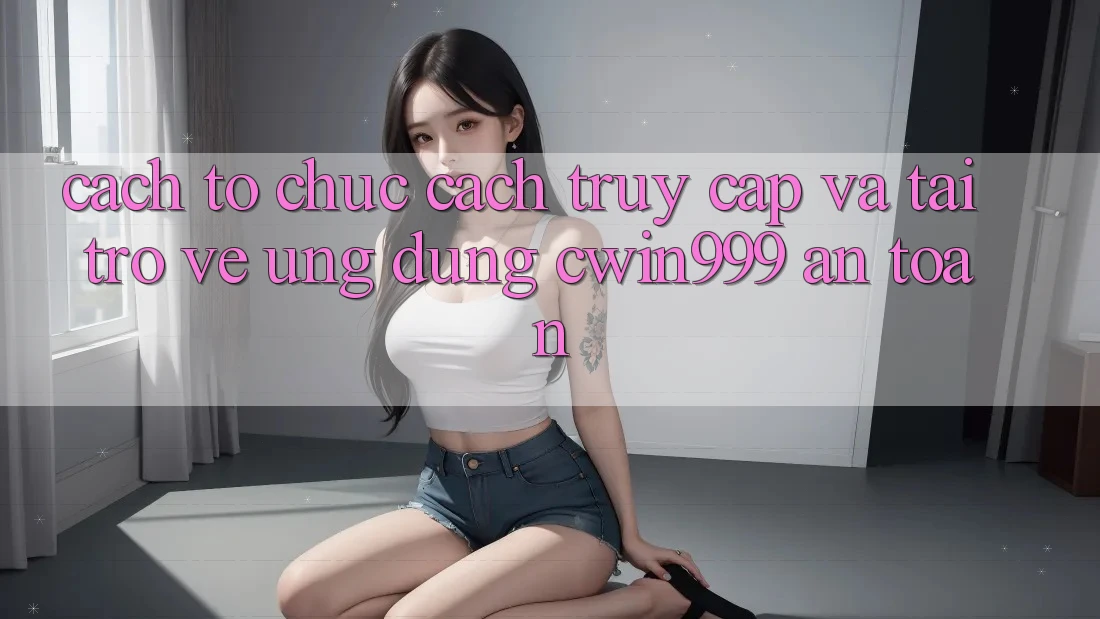 Cách tổ chức Cách Truy Cập Và Tải trở về Ứng Dụng Cwin999 An Toàn