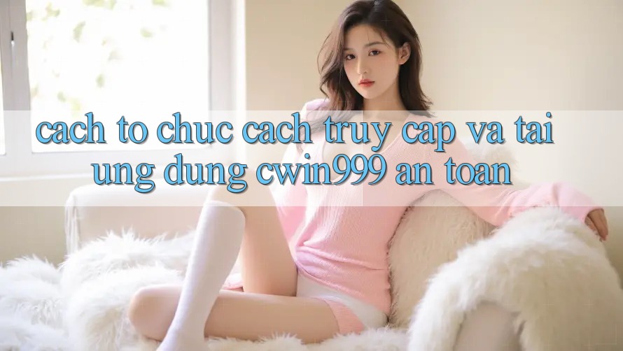 Cách tổ chức Cách Truy Cập Và Tải Ứng Dụng Cwin999 An Toàn