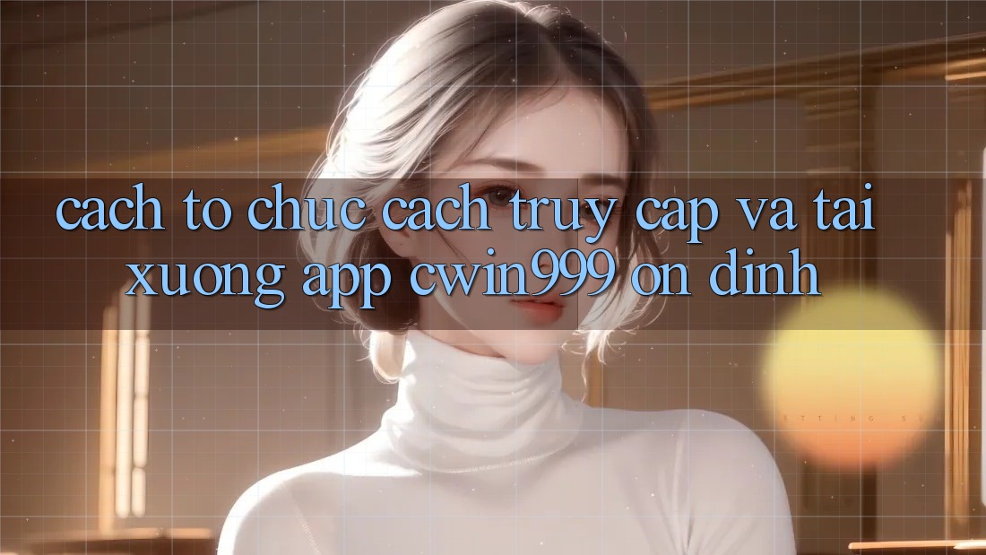 Cách tổ chức Cách Truy Cập Và Tải xuống App Cwin999 Ổn định